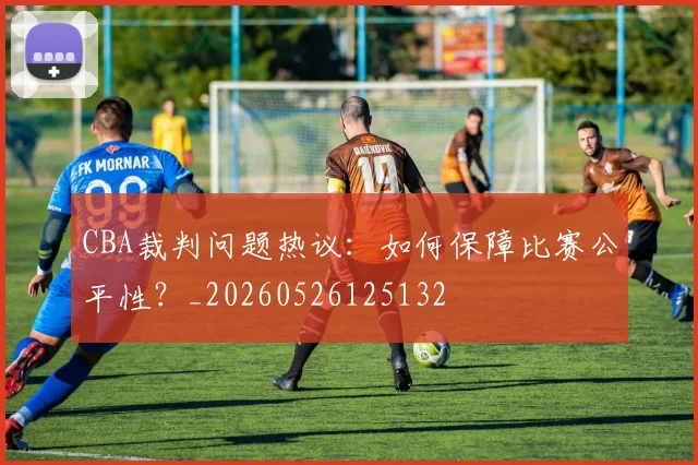CBA裁判问题热议：如何保障比赛公平性？_20260526125132