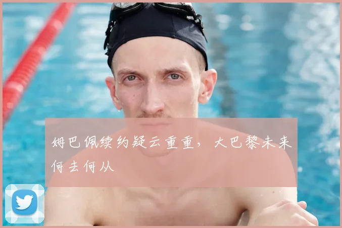 姆巴佩续约疑云重重，大巴黎未来何去何从