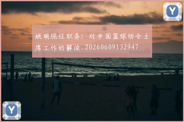 姚明现任职务：对中国篮球协会主席工作的解读_20260609132947
