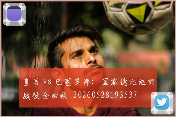 皇马 vs 巴塞罗那：国家德比经典战役全回顾_20260528193537
