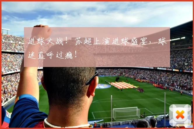 进球大战！苏超上演进球盛宴，球迷直呼过瘾！