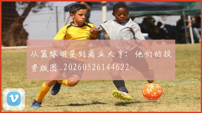 从篮球明星到商业大亨：他们的投资版图_20260526144622