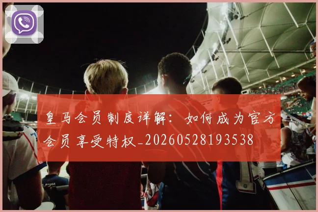 皇马会员制度详解：如何成为官方会员享受特权_20260528193538