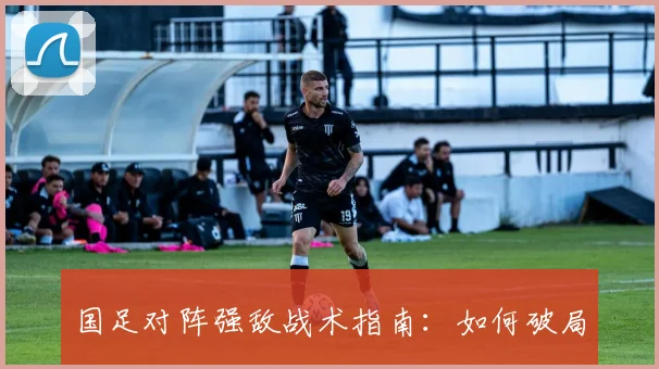 国足对阵强敌战术指南：如何破局