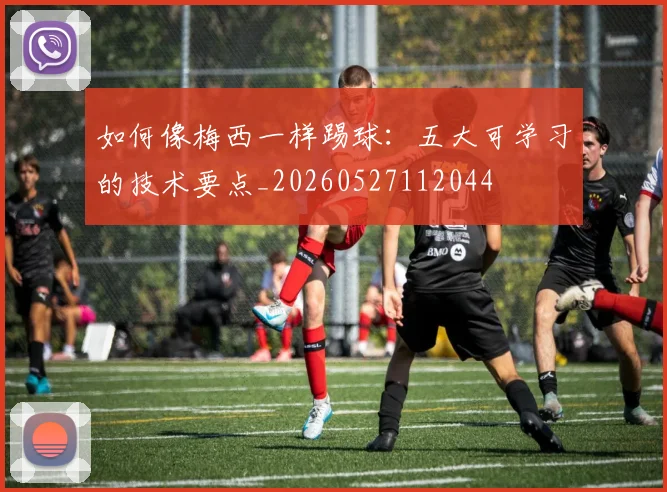 如何像梅西一样踢球：五大可学习的技术要点_20260527112044